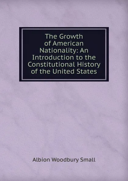 Обложка книги The Growth of American Nationality: An Introduction to the Constitutional History of the United States, Albion Woodbury Small