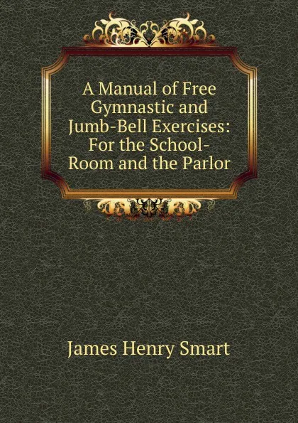 Обложка книги A Manual of Free Gymnastic and Jumb-Bell Exercises: For the School-Room and the Parlor, James Henry Smart