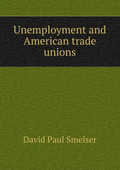 Обложка книги Unemployment and American trade unions, David Paul Smelser