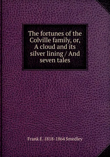 Обложка книги The fortunes of the Colville family, or, A cloud and its silver lining / And seven tales, Frank E. 1818-1864 Smedley