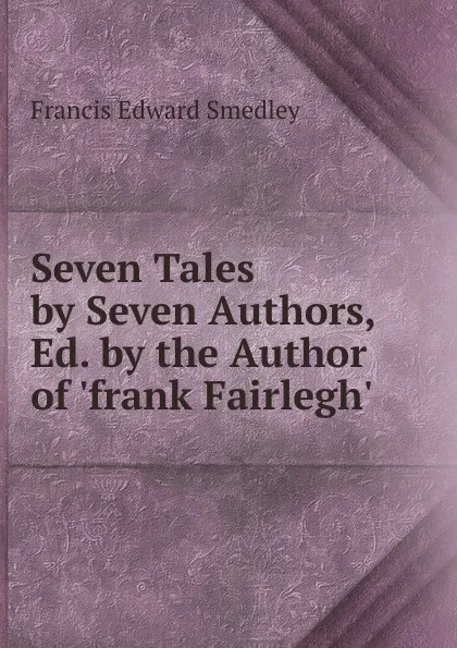 Обложка книги Seven Tales by Seven Authors, Ed. by the Author of .frank Fairlegh.., Francis Edward Smedley