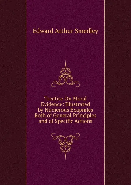 Обложка книги Treatise On Moral Evidence: Illustrated by Numerous Exapmles Both of General Principles and of Specific Actions, Edward Arthur Smedley