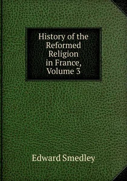 Обложка книги History of the Reformed Religion in France, Volume 3, Edward Smedley