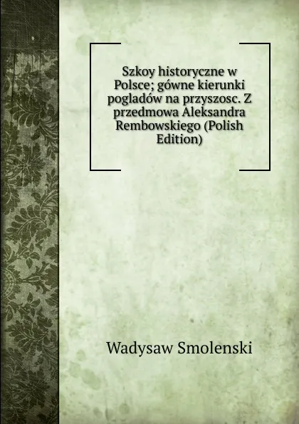 Обложка книги Szkoy historyczne w Polsce; gowne kierunki pogladow na przyszosc. Z przedmowa Aleksandra Rembowskiego (Polish Edition), Wadysaw Smolenski