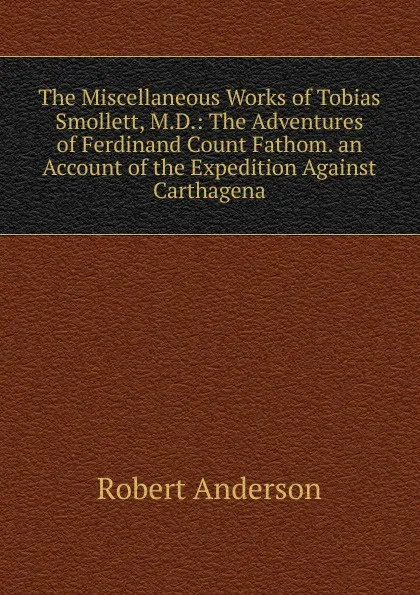 Обложка книги The Miscellaneous Works of Tobias Smollett, M.D.: The Adventures of Ferdinand Count Fathom. an Account of the Expedition Against Carthagena, Robert Anderson