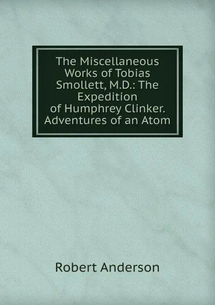 Обложка книги The Miscellaneous Works of Tobias Smollett, M.D.: The Expedition of Humphrey Clinker. Adventures of an Atom, Robert Anderson