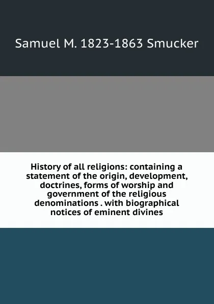 Обложка книги History of all religions: containing a statement of the origin, development, doctrines, forms of worship and government of the religious denominations . with biographical notices of eminent divines, Samuel M. Smucker