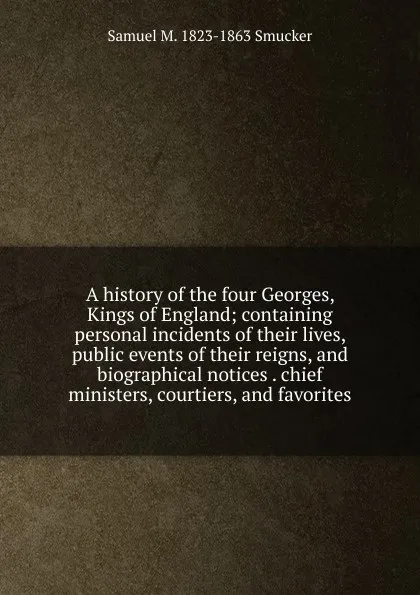 Обложка книги A history of the four Georges, Kings of England; containing personal incidents of their lives, public events of their reigns, and biographical notices . chief ministers, courtiers, and favorites, Samuel M. Smucker