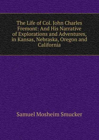 Обложка книги The Life of Col. John Charles Fremont: And His Narrative of Explorations and Adventures, in Kansas, Nebraska, Oregon and California, Samuel M. Smucker