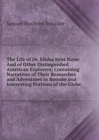 Обложка книги The Life of Dr. Elisha Kent Kane: And of Other Distinguished American Explorers; Containing Narratives of Their Researches and Adventures in Remote and Interesting Portions of the Globe, Samuel M. Smucker