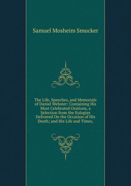 Обложка книги The Life, Speeches, and Memorials of Daniel Webster: Containing His Most Celebrated Orations, a Selection from the Eulogies Delivered On the Occasion of His Death; and His Life and Times,, Samuel M. Smucker