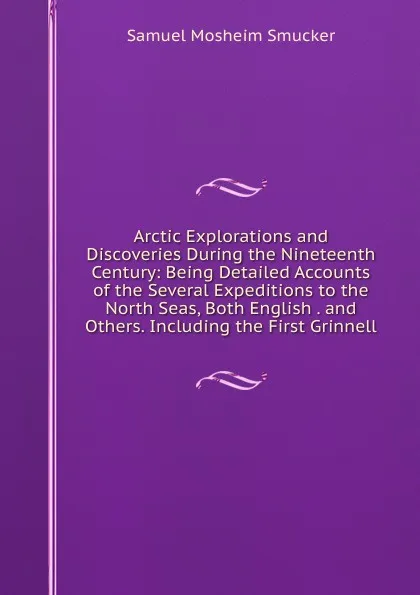 Обложка книги Arctic Explorations and Discoveries During the Nineteenth Century: Being Detailed Accounts of the Several Expeditions to the North Seas, Both English . and Others. Including the First Grinnell, Samuel M. Smucker