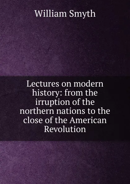 Обложка книги Lectures on modern history: from the irruption of the northern nations to the close of the American Revolution, William Smyth