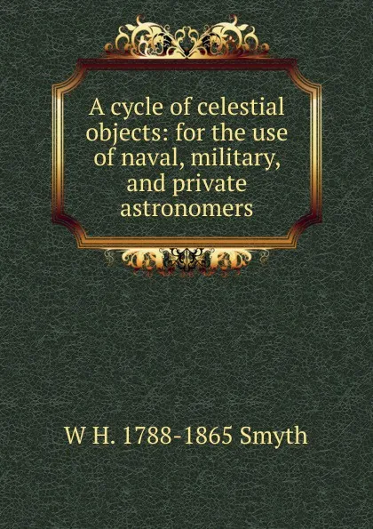 Обложка книги A cycle of celestial objects: for the use of naval, military, and private astronomers, W H. 1788-1865 Smyth