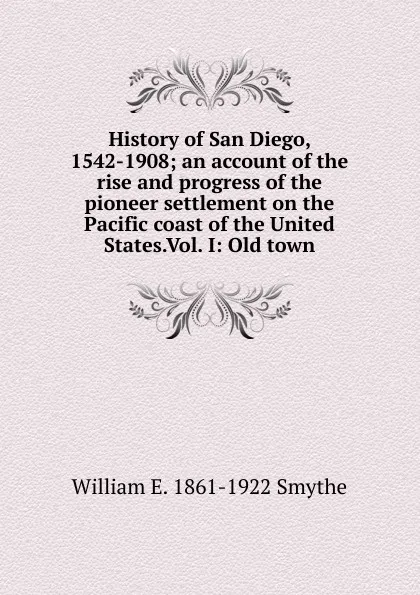 Обложка книги History of San Diego, 1542-1908; an account of the rise and progress of the pioneer settlement on the Pacific coast of the United States.Vol. I: Old town, William E. 1861-1922 Smythe