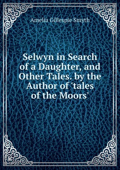 Обложка книги Selwyn in Search of a Daughter, and Other Tales. by the Author of .tales of the Moors.., Amelia Gillespie Smyth