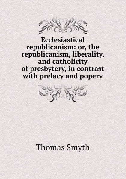 Обложка книги Ecclesiastical republicanism: or, the republicanism, liberality, and catholicity of presbytery, in contrast with prelacy and popery, Thomas Smyth