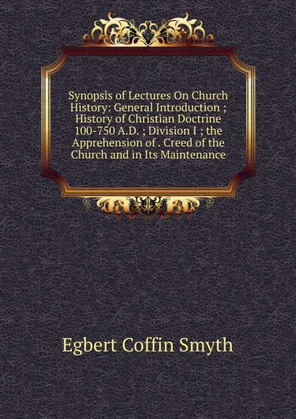 Обложка книги Synopsis of Lectures On Church History: General Introduction ; History of Christian Doctrine 100-750 A.D. ; Division I ; the Apprehension of . Creed of the Church and in Its Maintenance, Egbert Coffin Smyth