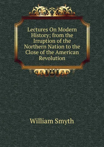 Обложка книги Lectures On Modern History; from the Irruption of the Northern Nation to the Close of the American Revolution, William Smyth