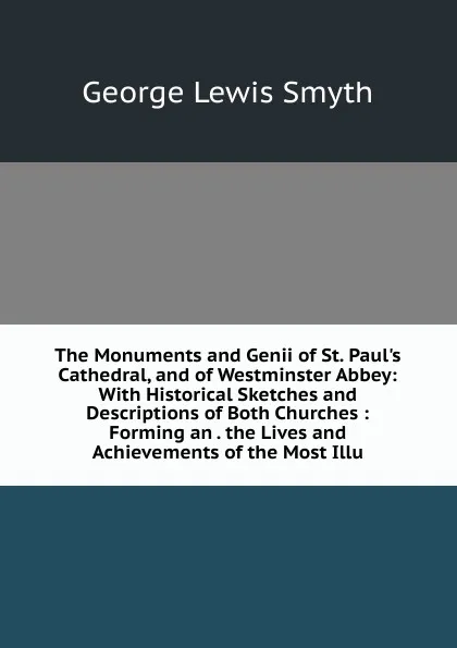 Обложка книги The Monuments and Genii of St. Paul.s Cathedral, and of Westminster Abbey: With Historical Sketches and Descriptions of Both Churches : Forming an . the Lives and Achievements of the Most Illu, George Lewis Smyth