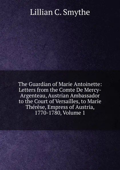 Обложка книги The Guardian of Marie Antoinette: Letters from the Comte De Mercy-Argenteau, Austrian Ambassador to the Court of Versailles, to Marie Therese, Empress of Austria, 1770-1780, Volume 1, Lillian C. Smythe