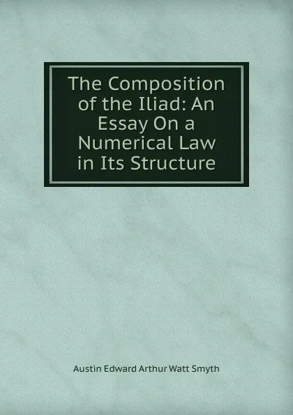 Обложка книги The Composition of the Iliad: An Essay On a Numerical Law in Its Structure, Austin Edward Arthur Watt Smyth