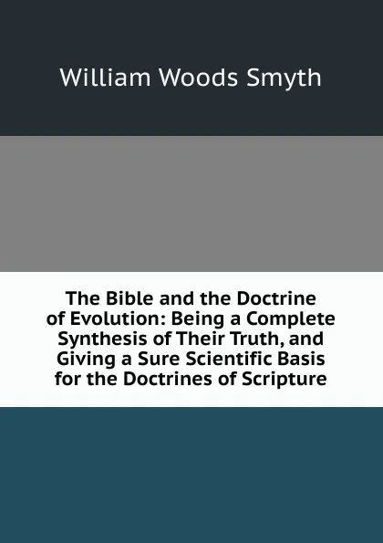 Обложка книги The Bible and the Doctrine of Evolution: Being a Complete Synthesis of Their Truth, and Giving a Sure Scientific Basis for the Doctrines of Scripture, William Woods Smyth