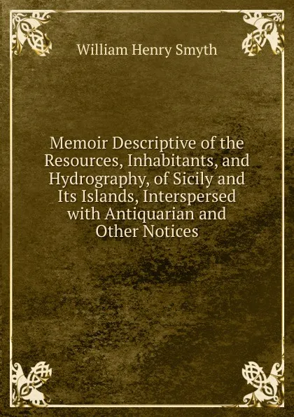 Обложка книги Memoir Descriptive of the Resources, Inhabitants, and Hydrography, of Sicily and Its Islands, Interspersed with Antiquarian and Other Notices, William henry Smyth