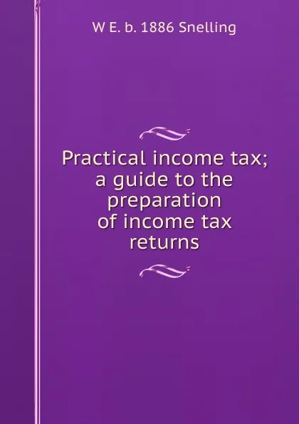 Обложка книги Practical income tax; a guide to the preparation of income tax returns, W E. b. 1886 Snelling