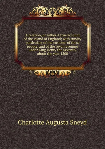 Обложка книги A relation, or rather A true account of the island of England; with sundry particulars of the customs of these people, and of the royal revenues under King Henry the Seventh, about the year 1500, Charlotte Augusta Sneyd