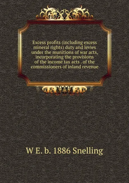 Обложка книги Excess profits (including excess mineral rights) duty and levies under the munitions of war acts, incorporating the provisions of the income tax acts . of the commissioners of inland revenue, W E. b. 1886 Snelling