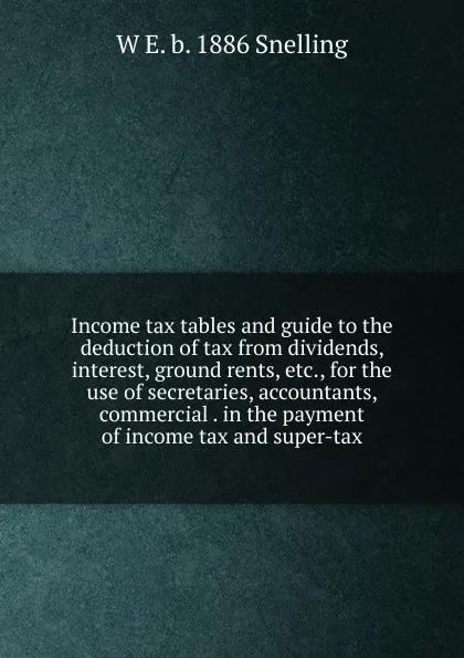 Обложка книги Income tax tables and guide to the deduction of tax from dividends, interest, ground rents, etc., for the use of secretaries, accountants, commercial . in the payment of income tax and super-tax, W E. b. 1886 Snelling