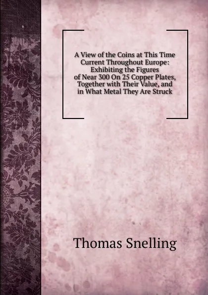 Обложка книги A View of the Coins at This Time Current Throughout Europe: Exhibiting the Figures of Near 300 On 25 Copper Plates, Together with Their Value, and in What Metal They Are Struck, Thomas Snelling