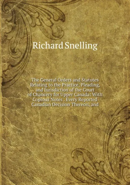 Обложка книги The General Orders and Statutes Relating to the Practice, Pleading, and Jurisdiction of the Court of Chancery for Upper Canada: With Copious Notes . Every Reported Canadian Decision Thereon, and, Richard Snelling