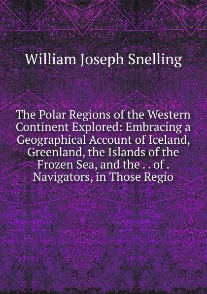 Обложка книги The Polar Regions of the Western Continent Explored: Embracing a Geographical Account of Iceland, Greenland, the Islands of the Frozen Sea, and the . . of . Navigators, in Those Regio, William Joseph Snelling