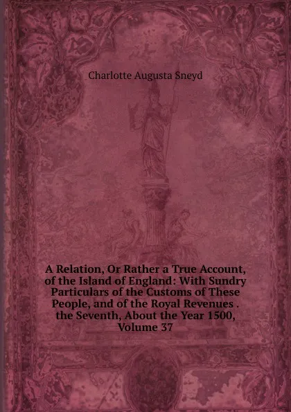 Обложка книги A Relation, Or Rather a True Account, of the Island of England: With Sundry Particulars of the Customs of These People, and of the Royal Revenues . the Seventh, About the Year 1500, Volume 37, Charlotte Augusta Sneyd