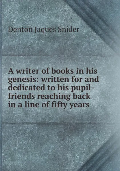 Обложка книги A writer of books in his genesis: written for and dedicated to his pupil-friends reaching back in a line of fifty years, Denton Jaques Snider