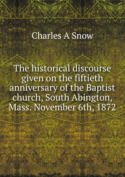 Обложка книги The historical discourse given on the fiftieth anniversary of the Baptist church, South Abington, Mass. November 6th, 1872, Charles A Snow