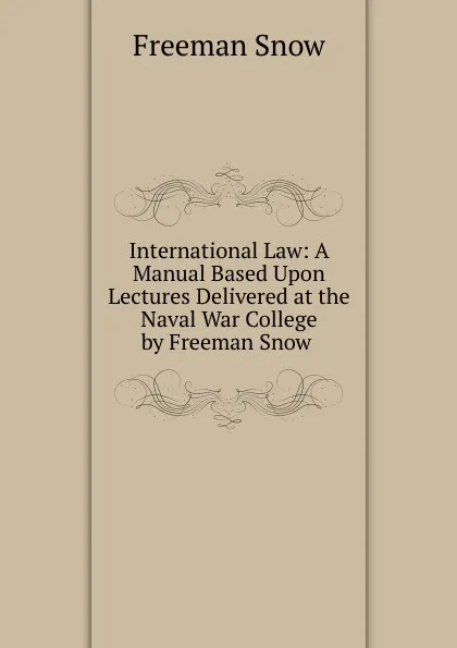 Обложка книги International Law: A Manual Based Upon Lectures Delivered at the Naval War College by Freeman Snow ., Freeman Snow