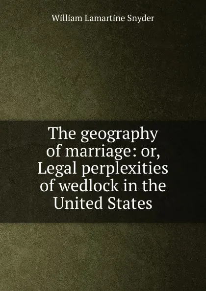 Обложка книги The geography of marriage: or, Legal perplexities of wedlock in the United States, William Lamartine Snyder