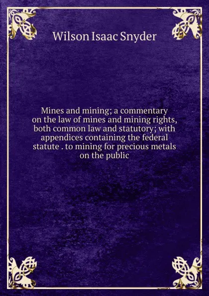 Обложка книги Mines and mining; a commentary on the law of mines and mining rights, both common law and statutory; with appendices containing the federal statute . to mining for precious metals on the public, Wilson Isaac Snyder