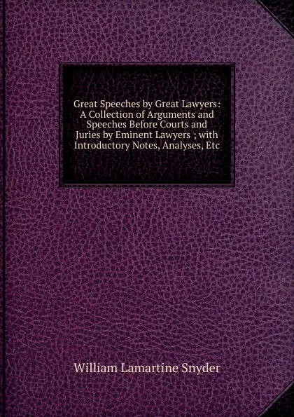 Обложка книги Great Speeches by Great Lawyers: A Collection of Arguments and Speeches Before Courts and Juries by Eminent Lawyers ; with Introductory Notes, Analyses, Etc, William Lamartine Snyder