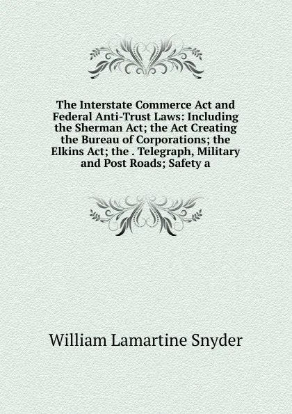 Обложка книги The Interstate Commerce Act and Federal Anti-Trust Laws: Including the Sherman Act; the Act Creating the Bureau of Corporations; the Elkins Act; the . Telegraph, Military and Post Roads; Safety a, William Lamartine Snyder