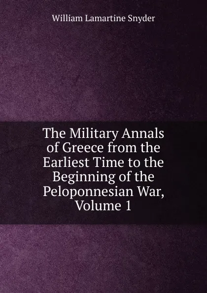 Обложка книги The Military Annals of Greece from the Earliest Time to the Beginning of the Peloponnesian War, Volume 1, William Lamartine Snyder