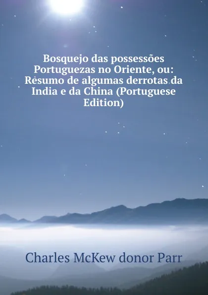 Обложка книги Bosquejo das possessoes Portuguezas no Oriente, ou: Resumo de algumas derrotas da India e da China (Portuguese Edition), Charles McKew donor Parr