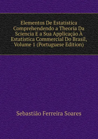 Обложка книги Elementos De Estatistica Comprehendendo a Theoria Da Sciencia E a Sua Applicacao A Estatistica Commercial Do Brasil, Volume 1 (Portuguese Edition), Sebastião Ferreira Soares