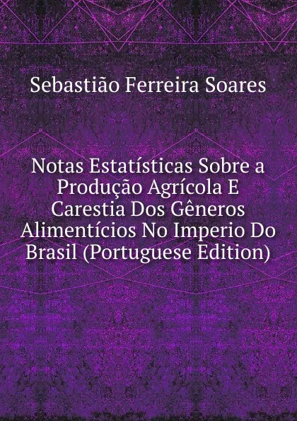 Обложка книги Notas Estatisticas Sobre a Producao Agricola E Carestia Dos Generos Alimenticios No Imperio Do Brasil (Portuguese Edition), Sebastião Ferreira Soares