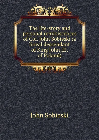 Обложка книги The life-story and personal reminiscences of Col. John Sobieski (a lineal descendant of King John III, of Poland), John Sobieski