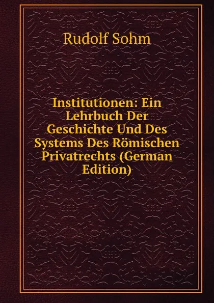 Обложка книги Institutionen: Ein Lehrbuch Der Geschichte Und Des Systems Des Romischen Privatrechts (German Edition), Rudolf Sohm