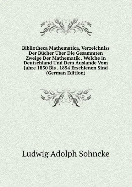 Обложка книги Bibliotheca Mathematica, Verzeichniss Der Bucher Uber Die Gesammten Zweige Der Mathematik . Welche in Deutschland Und Dem Auslande Vom Jahre 1830 Bis . 1854 Erschienen Sind (German Edition), Ludwig Adolph Sohncke